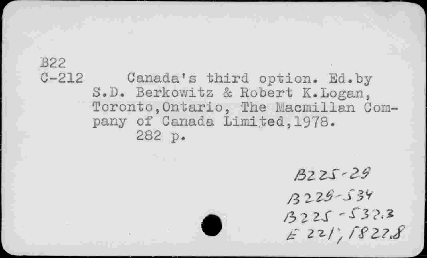 ﻿В22
0-212 Canada’s third option. Ed. by S.D. Berkowitz & Robert K.Logan, Toronto,Ontario, The Macmillan Company of Canada Limited,1978.
282 p.
/3
/Эс 2J*
2г/‘ /Т2Д/